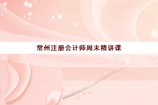 常州注册会计师周末精讲课程2025辅导班哪个好？最新权威排名与周末班科学择校全指南