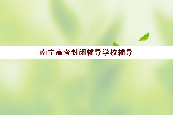 南宁高考封闭辅导学校辅导机构哪家强些啊？2025年最新权威排名榜单、各校特色解析与科学择校全指南