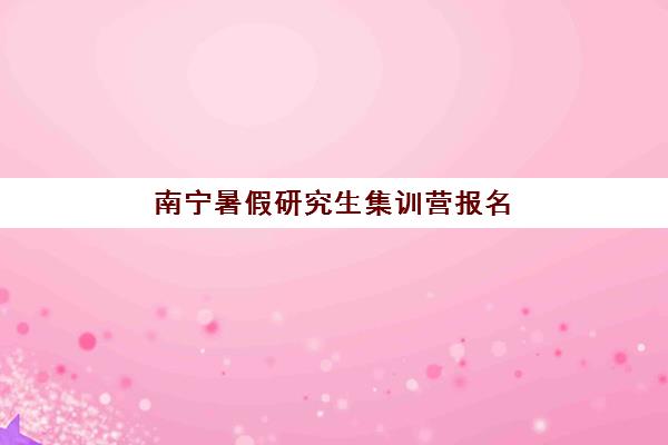 南宁暑假研究生集训营报名时间2025年如何规划？最新开班日程、机构选择与成功备考全指南
