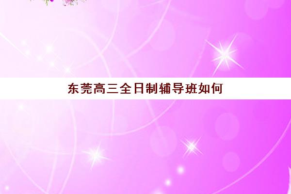 东莞高三全日制辅导班如何选择？2025年最新机构排名与择校指南全解析