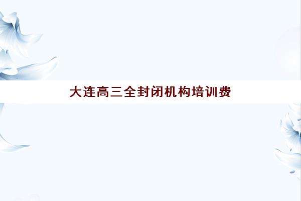 大连高三全封闭机构培训费用详解，不同班型价格对比与高性价比选择指南