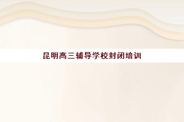 昆明高三辅导学校封闭培训基地有哪些地方？2025年权威榜单、择校指南与成功案例解析