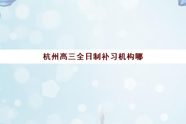 杭州高三全日制补习机构哪家强？五大知名机构课程特色与选择全攻略