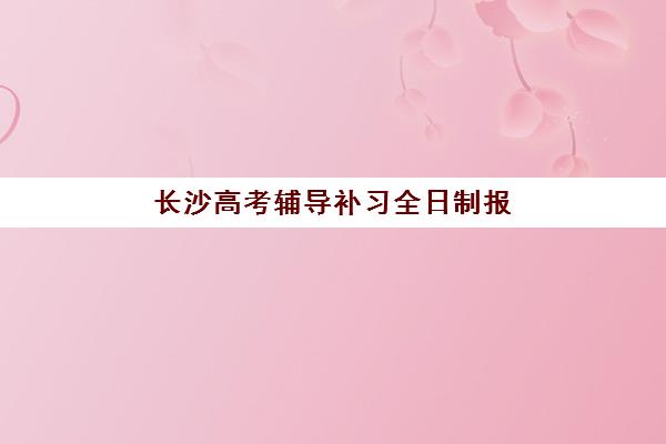 长沙高考辅导补习全日制报名时间2025年如何安排？最新政策解读与各机构报名截止日期汇总