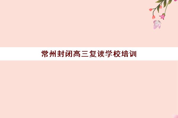 常州封闭高三复读学校培训机构费用高吗？2025年学费明细、影响因素与性价比择校全指南