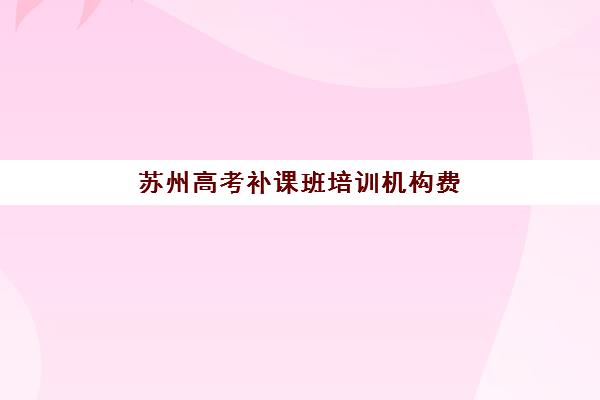 苏州高考补课班培训机构费用多少？2025年收费标准解析与性价比择校全攻略