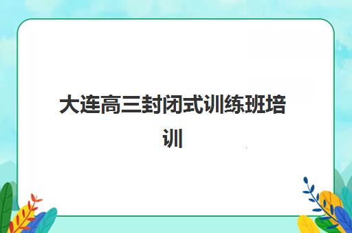大连高三封闭式训练班培训机构哪家好？2025年最新排名、择校指南与成功案例全解析