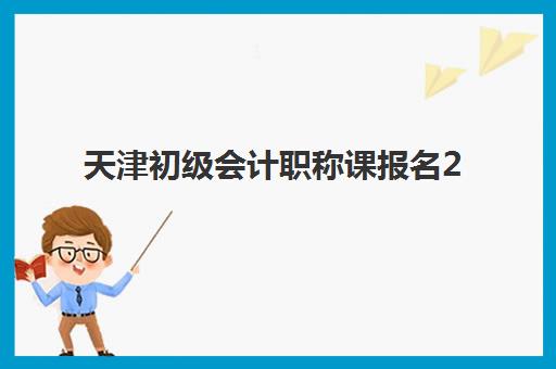 天津初级会计职称课报名2025报名时间表如何查询？最新官方日程、备考规划与报名指南全解析