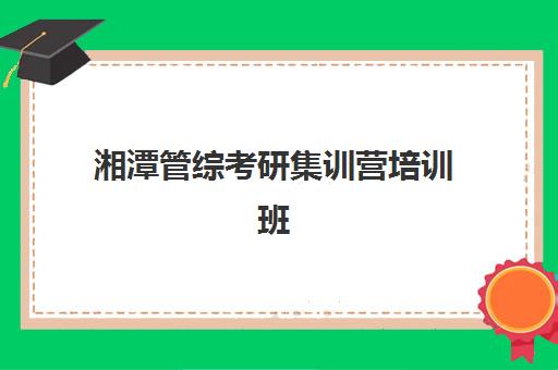 湘潭管综考研集训营培训班哪个比较好？2025年最新排名解析、择校指南与成功案例分享