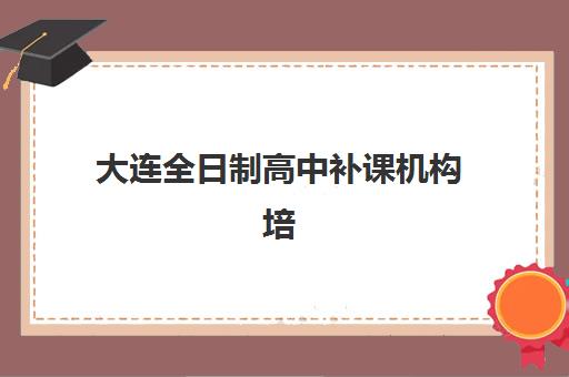 大连全日制高中补课机构培训学校排名榜最新如何查询？2025年权威排名、择校指南与避坑全攻略