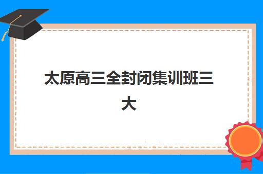 太原高三全封闭集训班三大机构服务成本公示如何查询？2025年费用明细、成本构成与择校指南全解析