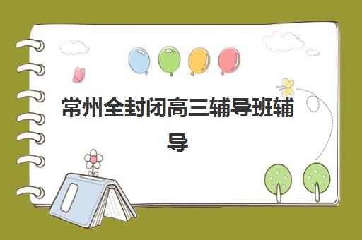 常州全封闭高三辅导班辅导机构有哪些地方好？2025年权威推荐榜单、择校策略与成功案例全解析