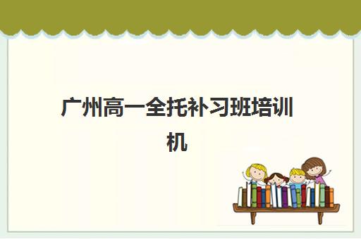 广州高一全托补习班培训机构有哪些学校？2025年最新排名、费用解析与择校指南全攻略