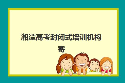 湘潭高考封闭式培训机构寄宿基地电话如何查询？2025年最新联系方式、机构对比与择校指南