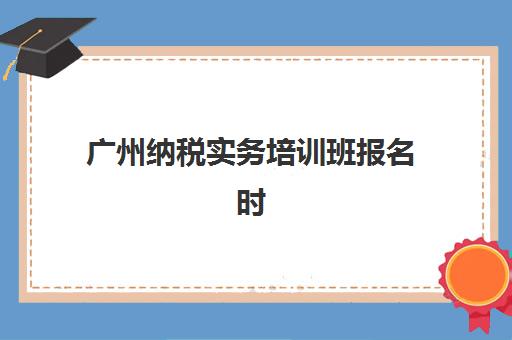 广州纳税实务培训班报名时间2025年如何安排？最新课程表、机构选择与备考全攻略