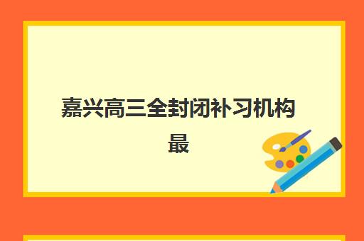 嘉兴高三全封闭补习机构最好辅导学校排名如何查询？2025年最新权威榜单、各校特色深度解析与科学择校全指南