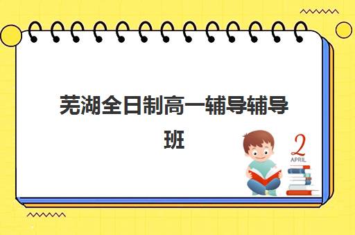 芜湖全日制高一辅导辅导班有哪些学校招生？2025年最新招生学校名单、择校指南与报名全攻略