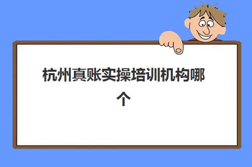 杭州真账实操培训机构哪个好费用多少？2025年最新机构排名与收费标准全解析