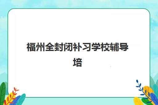 福州全封闭补习学校辅导培训机构哪家好？2025年最新排名、择校技巧与避坑指南