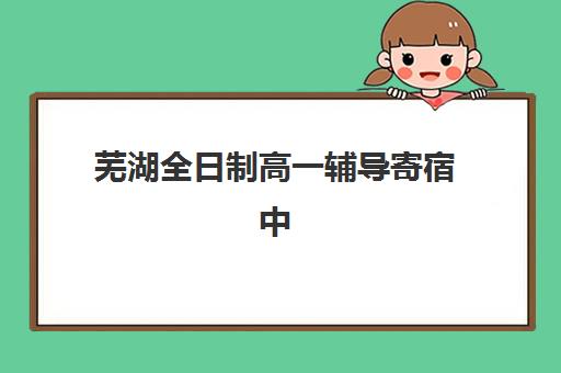 芜湖全日制高一辅导寄宿中心大概多少钱半年？2025年收费标准与择校全指南