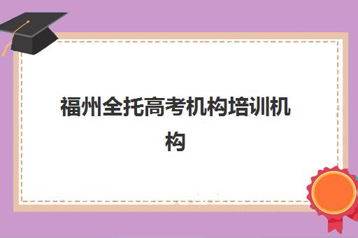 福州全托高考机构培训机构有哪些学校好？2025年十大权威排名、择校标准与性价比全攻略
