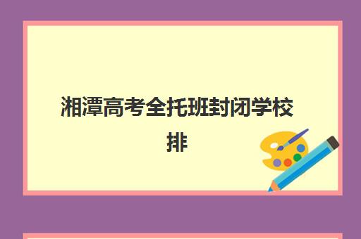 湘潭高考全托班封闭学校排名一览表如何查询？2025年最新权威榜单、各校特色解析与科学择校全指南