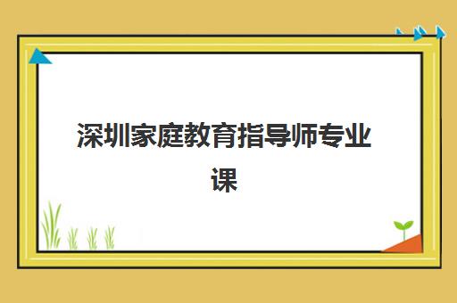 深圳家庭教育指导师专业课程辅导机构有哪些学校？2025年最新权威排名、课程特色与择校指南