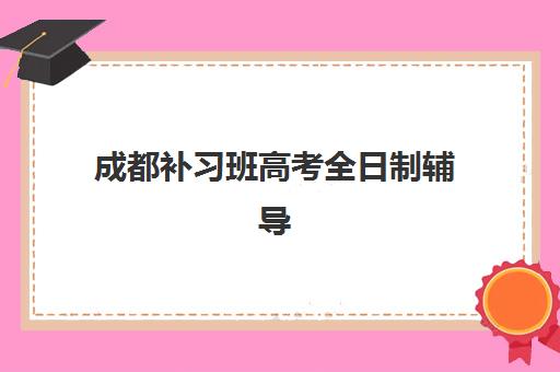 成都补习班高考全日制辅导机构有哪些地方好？2025年最新前十排名、各校特色解析与科学择校全攻略