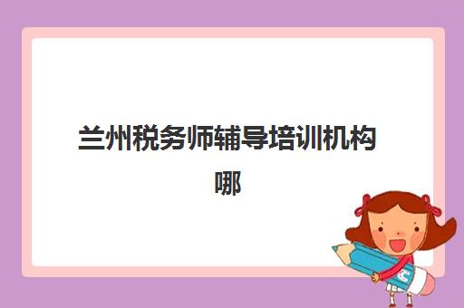 兰州税务师辅导培训机构哪家好？2025年最新排名与择校全攻略