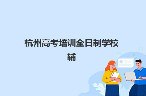 杭州高考培训全日制学校辅导机构那家比较好？2025年最新排名榜单、择校指南与成功案例全解析