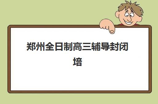 郑州全日制高三辅导封闭培训学校排名榜前十名如何选择？2025年权威榜单、择校指南与避坑全攻略