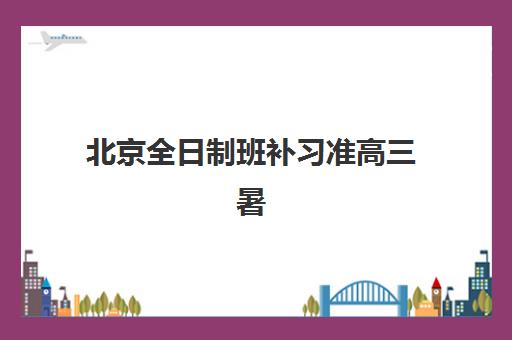 北京全日制班补习准高三暑期培训机构哪家好一点？2023年最新排名解析、择校技巧与暑期备考全攻略