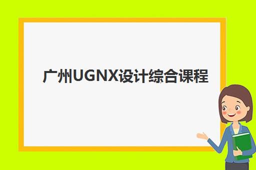 广州UGNX设计综合课程集训营排名榜前十名如何选择？2025年最新权威榜单与择校全指南
