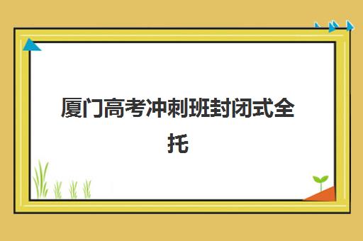 厦门高考冲刺班封闭式全托封闭式集训营有哪些地方？2025年最新TOP5机构排名、特色对比与择校全指南