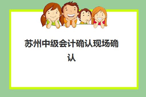 苏州中级会计确认现场确认时间是几点？2025年具体时间安排、确认流程与材料准备全指南