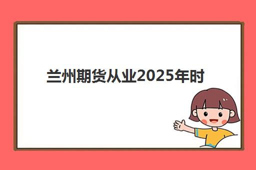 兰州期货从业2025年时间是多少？全年考试日程、报名流程与备考全攻略