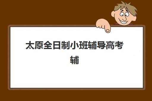 太原全日制小班辅导高考辅导班有哪些机构好？2025年最新十大机构排名、择校标准与报名全流程指南