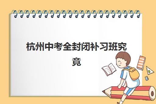 杭州中考全封闭补习班究竟哪家强？2025年最新TOP5排名、择校指南与避坑全攻略