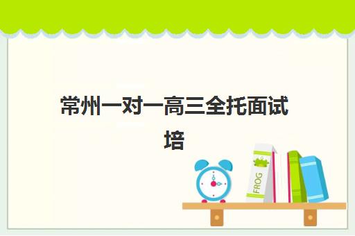 常州一对一高三全托面试培训机构哪家好？2025年最新排名、各机构特色解析与科学择校全攻略
