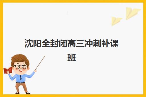 沈阳全封闭高三冲刺补课班辅导班有哪些地方招生？2025年最新招生地点汇总、择校指南与成功案例解析