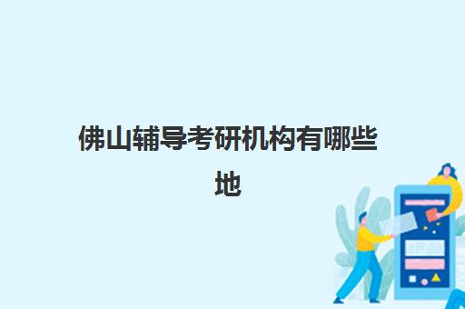 佛山辅导考研机构有哪些地方可选？2025年最新机构分布地图、特色课程与选择指南全解析
