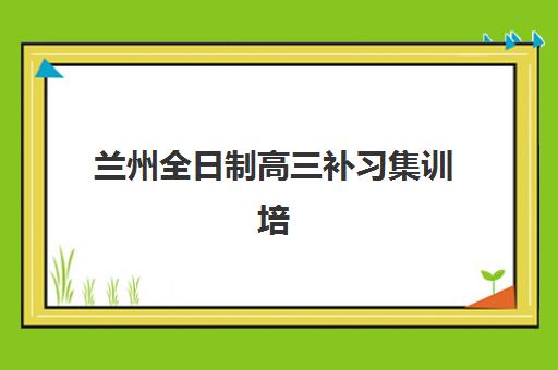 兰州全日制高三补习集训培训基地有哪些学校？2025年最新TOP5排名与择校指南全解析