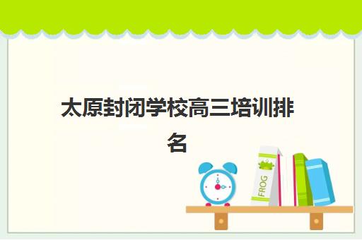 太原封闭学校高三培训排名第一的学校是哪家？2025年最新排名解析、择校指南与成功经验深度剖析