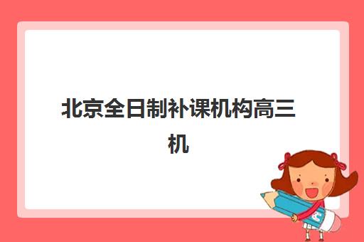 北京全日制补课机构高三机构哪个比较好一点？2025年权威Top5排名、各校特色解析与科学择校全攻略