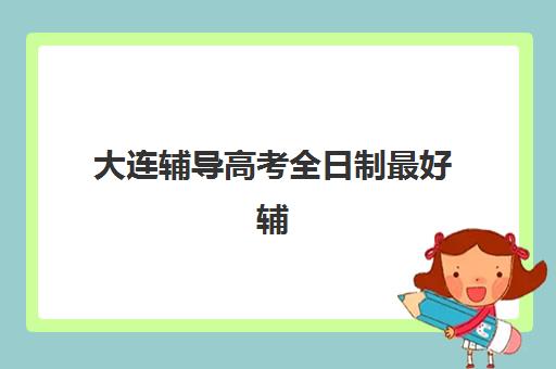 大连辅导高考全日制最好辅导学校有哪些如何选择？2025年最新权威排名详情、各校特色解析与科学择校全指南