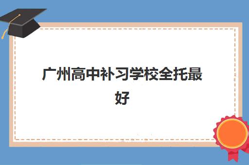 广州高中补习学校全托最好辅导学校有哪些？2025年最新推荐、择校指南与成功案例解析