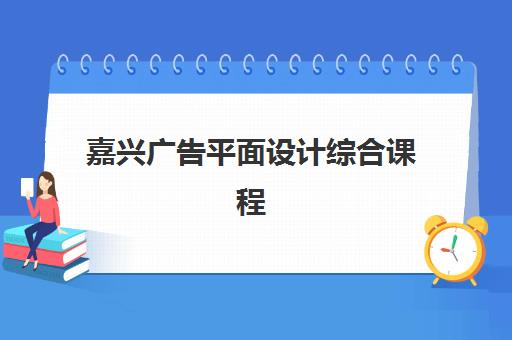 嘉兴广告平面设计综合课程头部机构年度白皮书如何获取？2025年最新TOP5机构权威评测与科学择校全指南