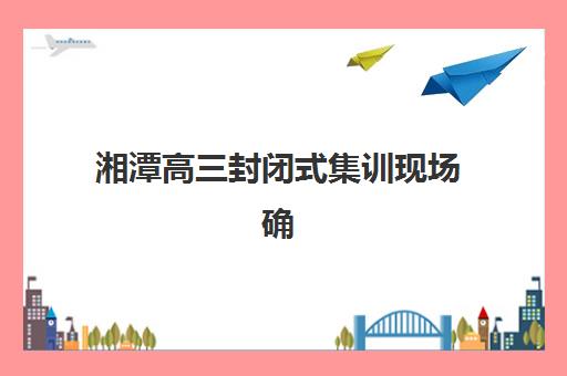 湘潭高三封闭式集训现场确认需要什么材料？2025年最全材料清单与办理流程详解