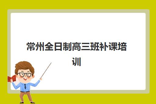 常州全日制高三班补课培训机构哪家强一点？2025年最新权威排名、择校标准与成功案例全解析