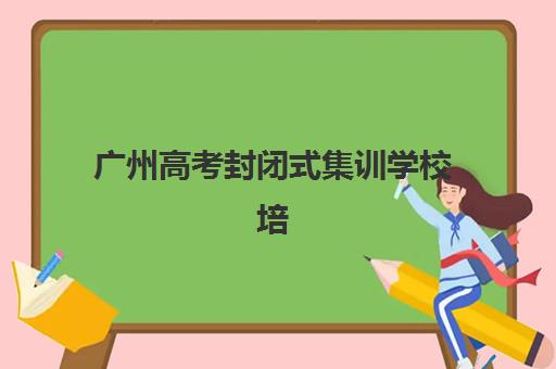 广州高考封闭式集训学校培训学校排名一览表最新如何查询？2025年权威榜单、择校指南与避坑全攻略